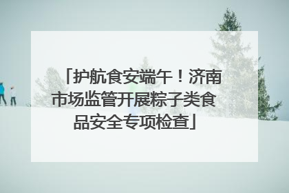 护航食安端午！济南市场监管开展粽子类食品安全专项检查