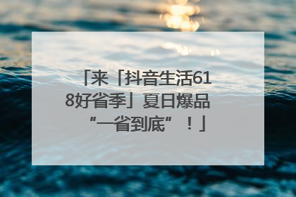 来「抖音生活618好省季」夏日爆品“一省到底”！