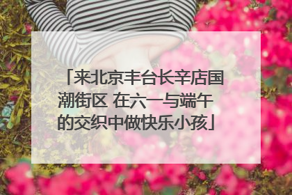 来北京丰台长辛店国潮街区 在六一与端午的交织中做快乐小孩
