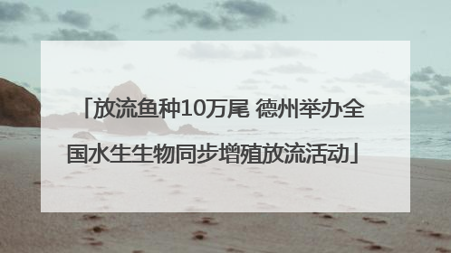 放流鱼种10万尾 德州举办全国水生生物同步增殖放流活动