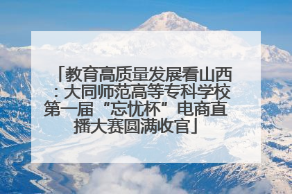 教育高质量发展看山西：大同师范高等专科学校第一届“忘忧杯”电商直播大赛圆满收官