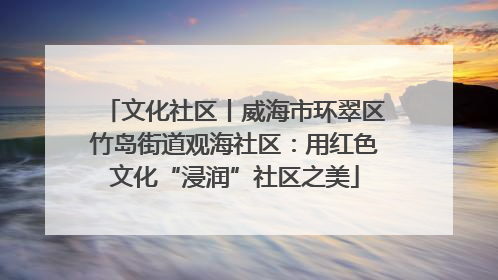 文化社区丨威海市环翠区竹岛街道观海社区：用红色文化“浸润”社区之美