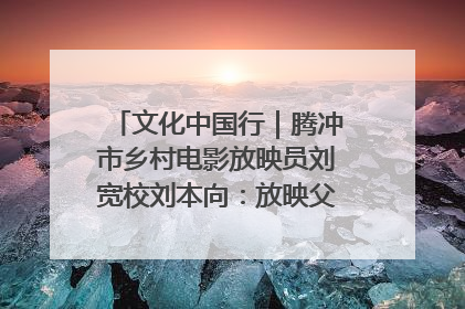 文化中国行｜腾冲市乡村电影放映员刘宽校刘本向：放映父子兵 接力光影梦