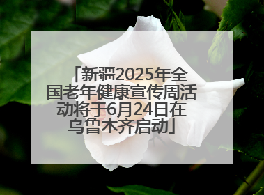 新疆2025年全国老年健康宣传周活动将于6月24日在乌鲁木齐启动