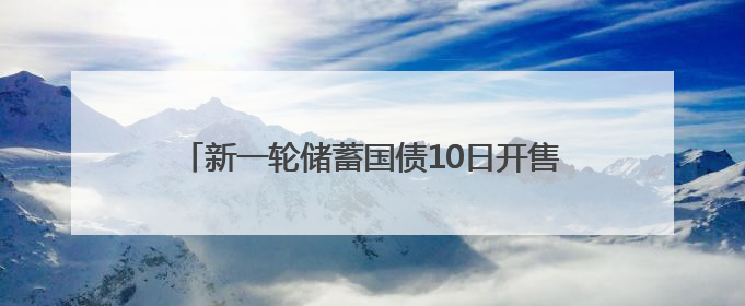 新一轮储蓄国债10日开售，利率下调但仍是投资优选