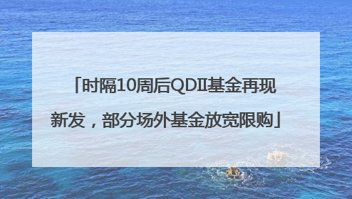 时隔10周后QDII基金再现新发，部分场外基金放宽限购