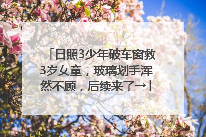 日照3少年破车窗救3岁女童，玻璃划手浑然不顾，后续来了→