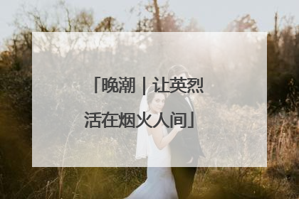 晚潮｜让英烈活在烟火人间