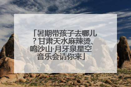 暑期带孩子去哪儿？甘肃天水麻辣烫、鸣沙山·月牙泉星空音乐会请你来