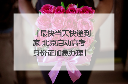 最快当天快递到家 北京启动高考身份证加急办理