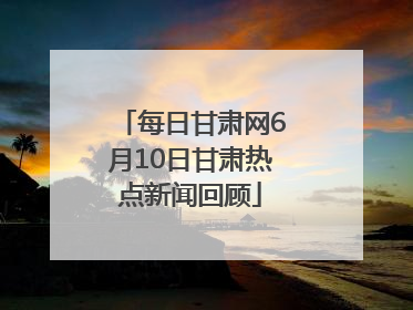 每日甘肃网6月10日甘肃热点新闻回顾