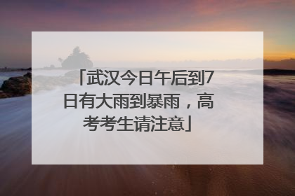 武汉今日午后到7日有大雨到暴雨，高考考生请注意