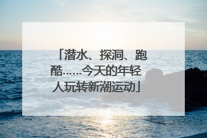 潜水、探洞、跑酷……今天的年轻人玩转新潮运动
