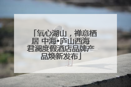 氧心湖山，禅意栖居 中海•庐山西海君澜度假酒店品牌产品焕新发布