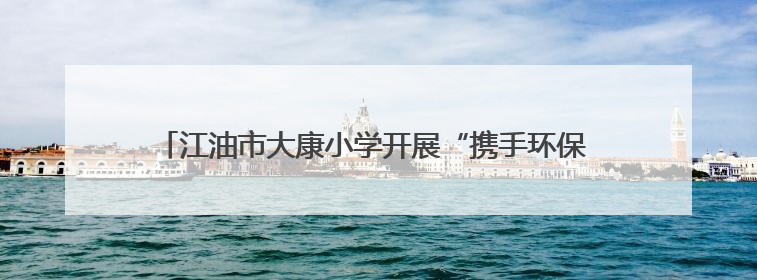 江油市大康小学开展“携手环保 共筑绿色校园”环境日主题周活动