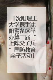 沈阳理工大学携手沈阳警备区举办第二届“上阵父子兵”国防教育亲子活动