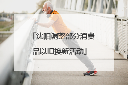 沈阳调整部分消费品以旧换新活动