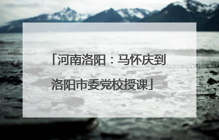河南洛阳：马怀庆到洛阳市委党校授课