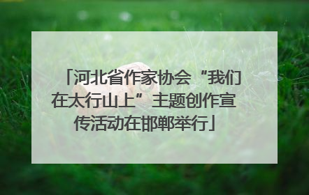 河北省作家协会“我们在太行山上”主题创作宣传活动在邯郸举行