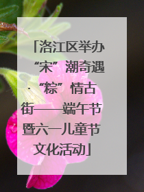 洛江区举办“宋”潮奇遇·“粽”情古街——端午节暨六一儿童节文化活动