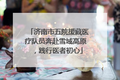 济南市五院援藏医疗队员奔赴雪域高原，践行医者初心