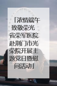 浓情端午致敬荣光 省荣军医院赴荆门市光荣院开展主题党日暨慰问活动