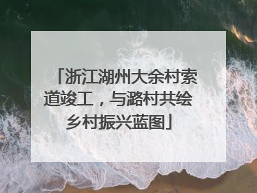 浙江湖州大余村索道竣工，与潞村共绘乡村振兴蓝图