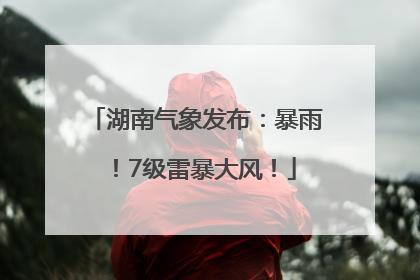 湖南气象发布：暴雨！7级雷暴大风！