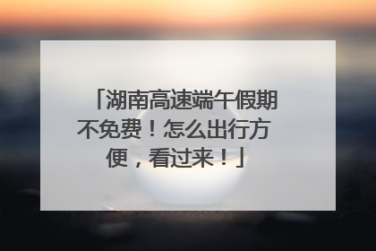 湖南高速端午假期不免费！怎么出行方便，看过来！