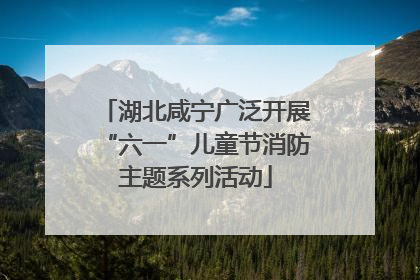 湖北咸宁广泛开展“六一”儿童节消防主题系列活动