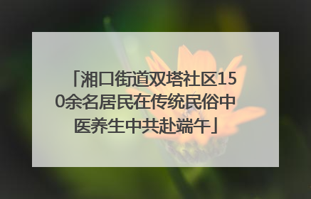 湘口街道双塔社区150余名居民在传统民俗中医养生中共赴端午