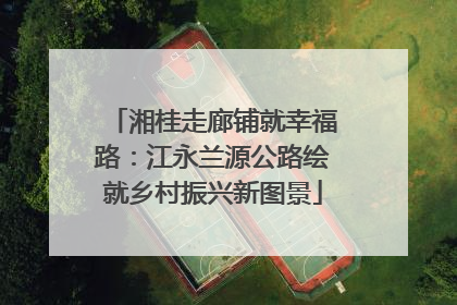 湘桂走廊铺就幸福路：江永兰源公路绘就乡村振兴新图景