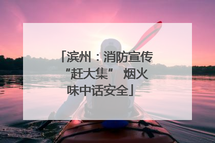 滨州：消防宣传“赶大集” 烟火味中话安全