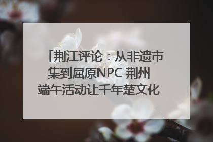 荆江评论：从非遗市集到屈原NPC 荆州端午活动让千年楚文化“破圈”生长