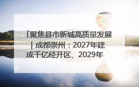 聚焦县市新城高质量发展｜成都崇州：2027年建成千亿经开区、2029年GDP突破750亿元