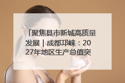 聚焦县市新城高质量发展｜成都邛崃：2027年地区生产总值突破550亿元、建成五百亿级园区