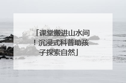 课堂搬进山水间！沉浸式科普助孩子探索自然