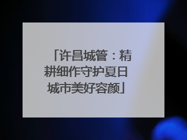 许昌城管：精耕细作守护夏日城市美好容颜