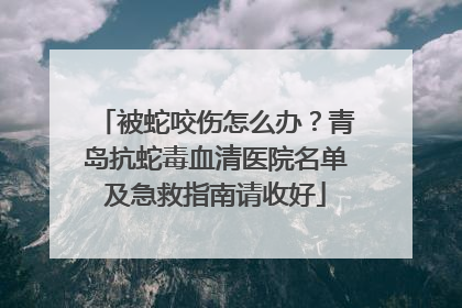 被蛇咬伤怎么办？青岛抗蛇毒血清医院名单及急救指南请收好