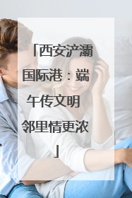 西安浐灞国际港：端午传文明 邻里情更浓