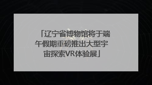 辽宁省博物馆将于端午假期重磅推出大型宇宙探索VR体验展
