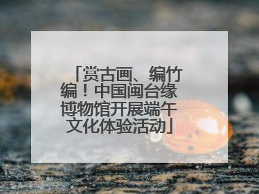 赏古画、编竹编！中国闽台缘博物馆开展端午文化体验活动