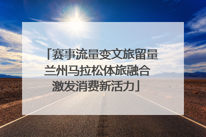 赛事流量变文旅留量 兰州马拉松体旅融合激发消费新活力