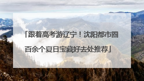 跟着高考游辽宁！沈阳都市圈百余个夏日宝藏好去处推荐