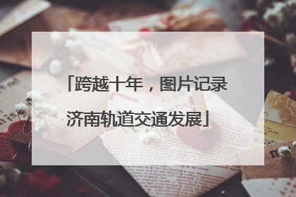 跨越十年，图片记录济南轨道交通发展