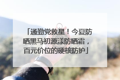 通勤党救星！今夏防晒黑马初源漾防晒霜，百元价位的硬核防护