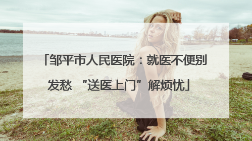 邹平市人民医院：就医不便别发愁 “送医上门”解烦忧