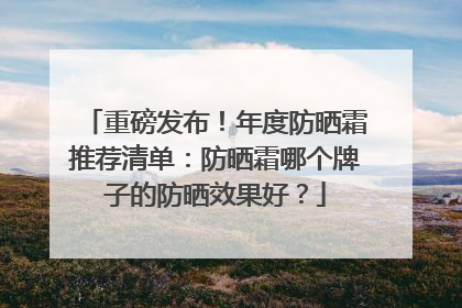 重磅发布！年度防晒霜推荐清单：防晒霜哪个牌子的防晒效果好？