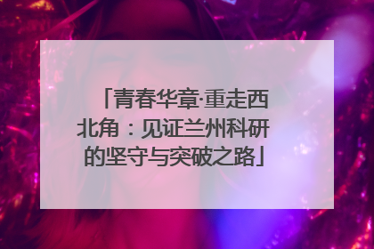 青春华章·重走西北角：见证兰州科研的坚守与突破之路