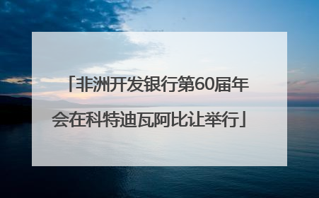 非洲开发银行第60届年会在科特迪瓦阿比让举行